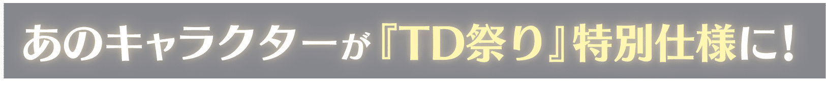 あのキャラクターが『TD祭り』特別仕様に！